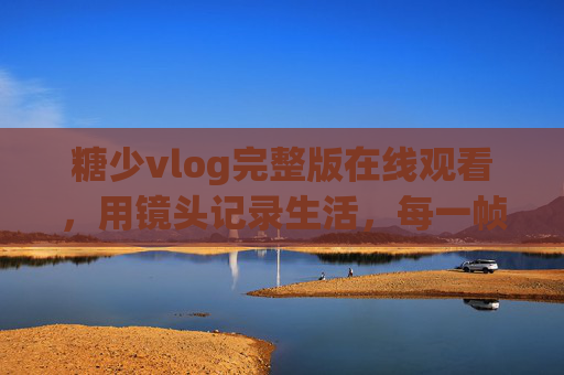 糖少vlog完整版在线观看，用镜头记录生活，每一帧都是真实治愈