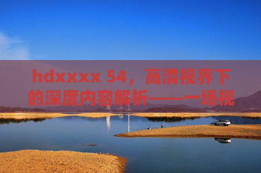 hdxxxx 54，高清视界下的深度内容解析——一场视听与知识的盛宴