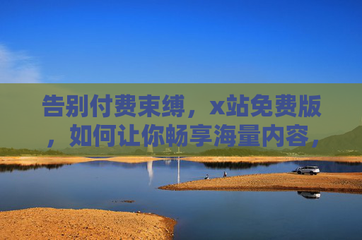 告别付费束缚，x站免费版，如何让你畅享海量内容，体验全面升级？