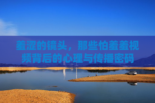 羞涩的镜头，那些怕羞羞视频背后的心理与传播密码