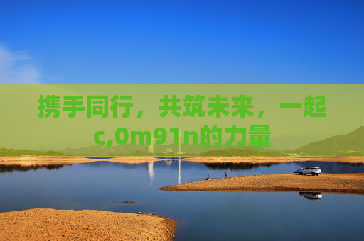 携手同行，共筑未来，一起c,0m91n的力量