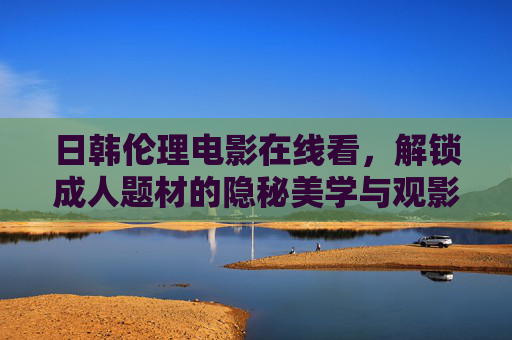 日韩伦理电影在线看，解锁成人题材的隐秘美学与观影指南