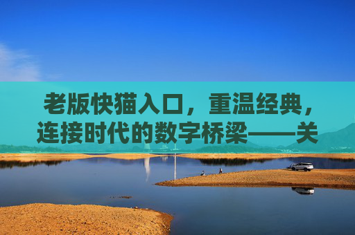 老版快猫入口，重温经典，连接时代的数字桥梁——关于老版快猫入口的深度解读
