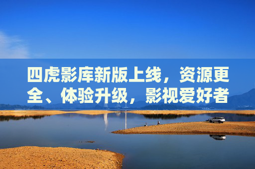 四虎影库新版上线，资源更全、体验升级，影视爱好者必看！
