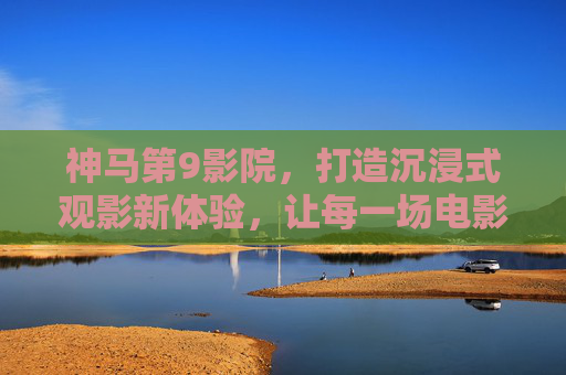神马第9影院，打造沉浸式观影新体验，让每一场电影都成为难忘的旅程