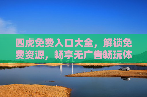 四虎免费入口大全，解锁免费资源，畅享无广告畅玩体验