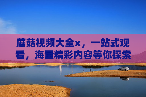 蘑菇视频大全x，一站式观看，海量精彩内容等你探索