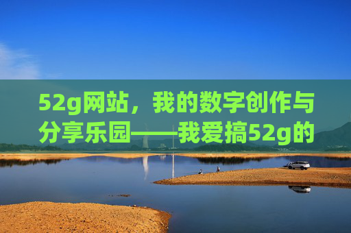52g网站，我的数字创作与分享乐园——我爱搞52g的N个理由
