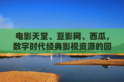 电影天堂、豆影网、西瓜，数字时代经典影视资源的回响与挑战