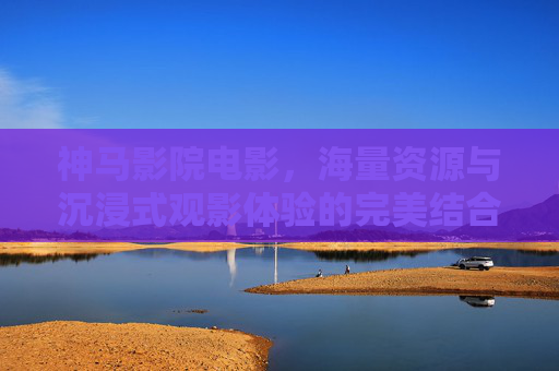 神马影院电影，海量资源与沉浸式观影体验的完美结合