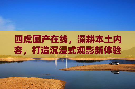 四虎国产在线，深耕本土内容，打造沉浸式观影新体验