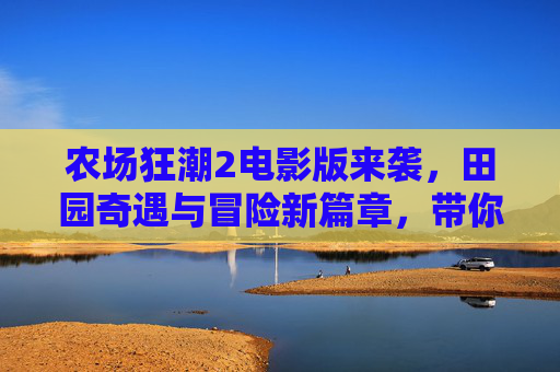 农场狂潮2电影版来袭，田园奇遇与冒险新篇章，带你重返欢乐农场！