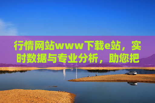 行情网站www下载e站，实时数据与专业分析，助您把握市场先机