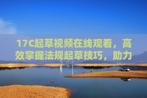 17C起草视频在线观看，高效掌握法规起草技巧，助力专业能力提升