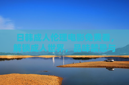 日韩成人伦理电影免费看，解锁成人世界，品味禁忌与情感的细腻交织