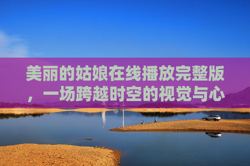 美丽的姑娘在线播放完整版，一场跨越时空的视觉与心灵对话