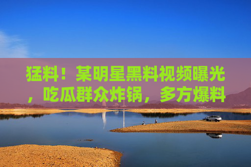 猛料！某明星黑料视频曝光，吃瓜群众炸锅，多方爆料引热议