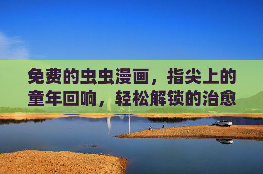 免费的虫虫漫画，指尖上的童年回响，轻松解锁的治愈日常