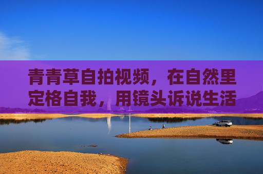 青青草自拍视频，在自然里定格自我，用镜头诉说生活的温柔与真实
