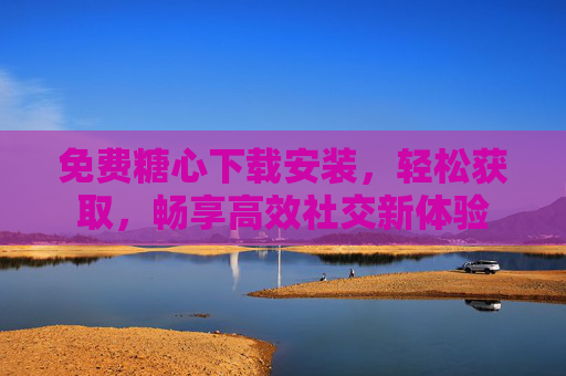 免费糖心下载安装，轻松获取，畅享高效社交新体验