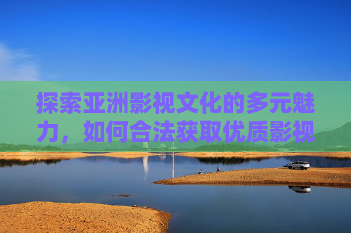 探索亚洲影视文化的多元魅力，如何合法获取优质影视资源