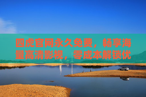 四虎官网永久免费，畅享海量高清影视，零成本解锁优质内容