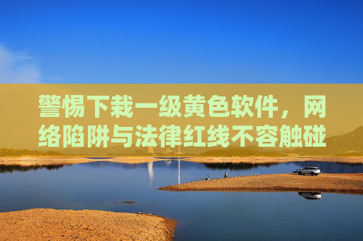 警惕下栽一级黄色软件，网络陷阱与法律红线不容触碰