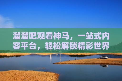 溜溜吧观看神马，一站式内容平台，轻松解锁精彩世界
