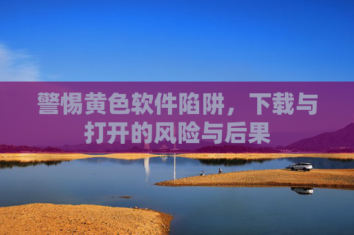 警惕黄色软件陷阱，下载与打开的风险与后果