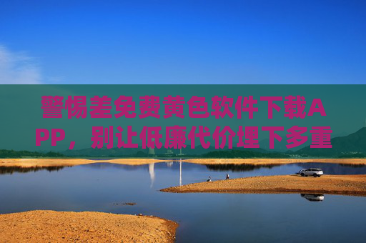 警惕差免费黄色软件下载APP，别让低廉代价埋下多重隐患