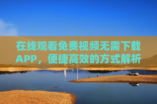 在线观看免费视频无需下载APP，便捷高效的方式解析