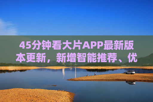 45分钟看大片APP最新版本更新，新增智能推荐、优化播放体验，看片更高效！
