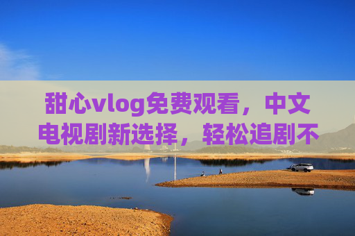 甜心vlog免费观看，中文电视剧新选择，轻松追剧不花钱！