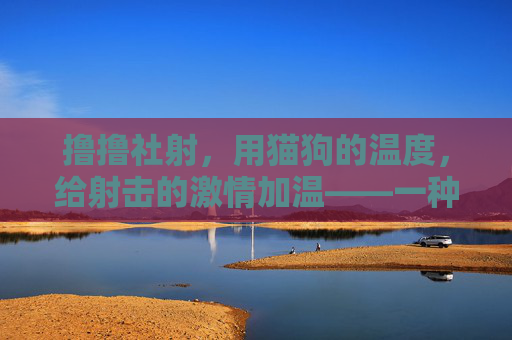 撸撸社射，用猫狗的温度，给射击的激情加温——一种治愈与激情的奇妙融合