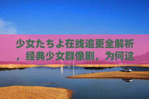 少女たちよ在线追更全解析，经典少女群像剧，为何这部作品值得反复观看
