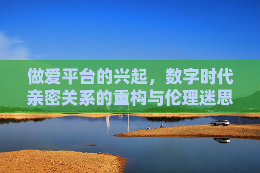 做爱平台的兴起，数字时代亲密关系的重构与伦理迷思