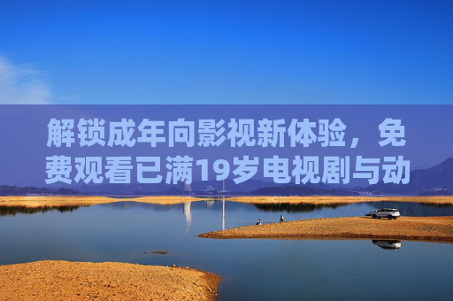 解锁成年向影视新体验，免费观看已满19岁电视剧与动漫的合法渠道及内容推荐