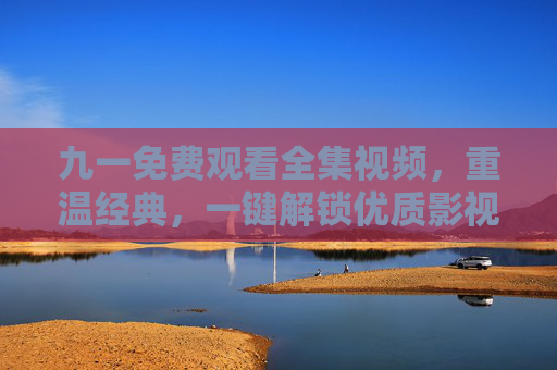 九一免费观看全集视频，重温经典，一键解锁优质影视资源