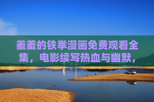 羞羞的铁拳漫画免费观看全集，电影续写热血与幽默，漫画版更添细节与欢乐！