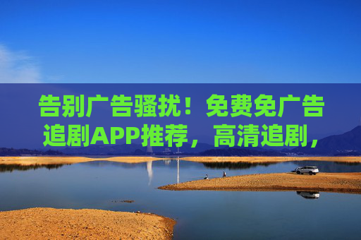 告别广告骚扰！免费免广告追剧APP推荐，高清追剧，畅享无广观影体验