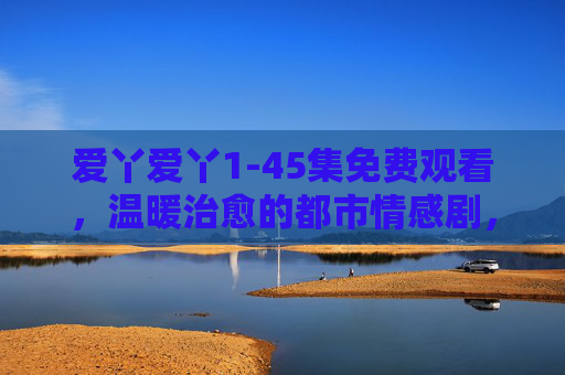 爱丫爱丫1-45集免费观看，温暖治愈的都市情感剧，用细腻笔触描绘都市人的爱情与生活