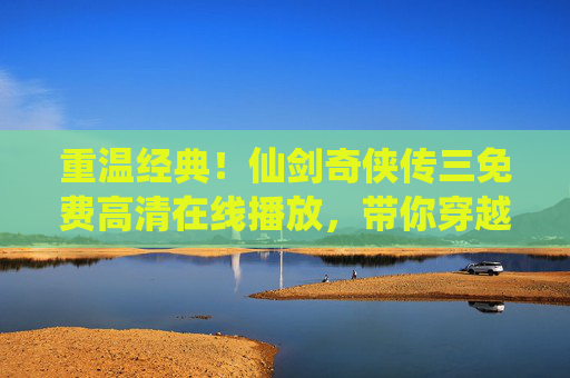 重温经典！仙剑奇侠传三免费高清在线播放，带你穿越时空的仙侠世界