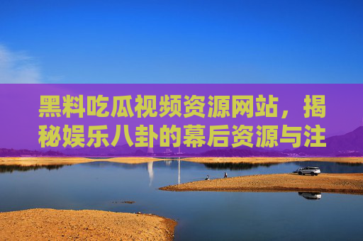 黑料吃瓜视频资源网站，揭秘娱乐八卦的幕后资源与注意事项