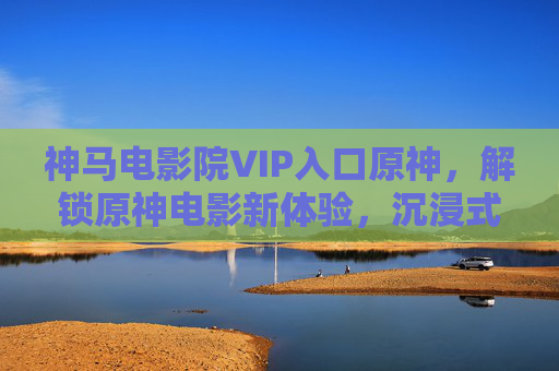 神马电影院VIP入口原神，解锁原神电影新体验，沉浸式追剧不卡顿