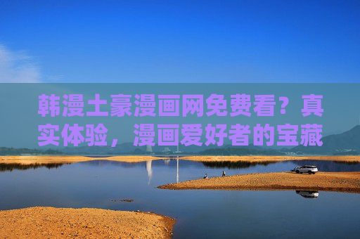 韩漫土豪漫画网免费看？真实体验，漫画爱好者的宝藏平台