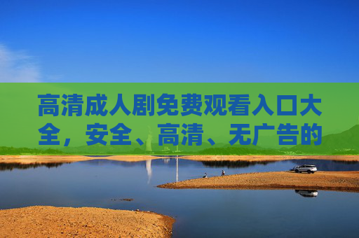 高清成人剧免费观看入口大全，安全、高清、无广告的观看指南，轻松解锁精彩内容