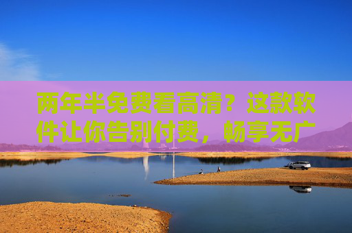两年半免费看高清？这款软件让你告别付费，畅享无广告追剧体验