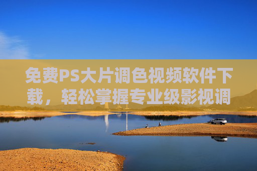 免费PS大片调色视频软件下载，轻松掌握专业级影视调色，新手也能打造大片质感！