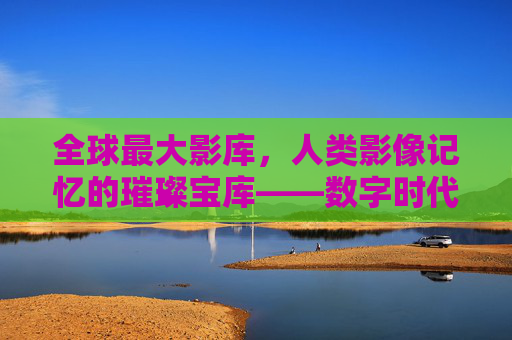 全球最大影库，人类影像记忆的璀璨宝库——数字时代的文化传承与价值解码