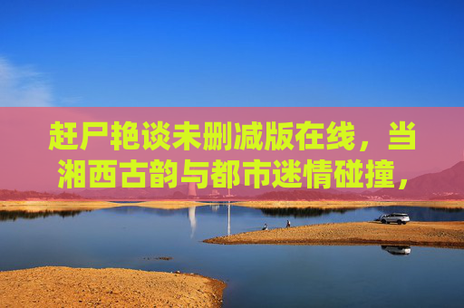 赶尸艳谈未删减版在线，当湘西古韵与都市迷情碰撞，揭开赶尸师的禁忌秘闻与生死绝恋